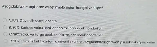 Asağjdaki kod- açiklama eşloştirmelerinden hangisi yanliştir?
A. RA3: Güvenlik onayli acente
B. SCO: Sadece yolcu uçaklarinda taşinabilocek gonderilor
C. SPX: Yolcu ve kargo uçaklarinda taşinabilecok gonderiler
D. SHR:En az iki farkli.yôntemle gũvenlik kontrolú uygulanmasi gereken yüksek riskli gõnderiler