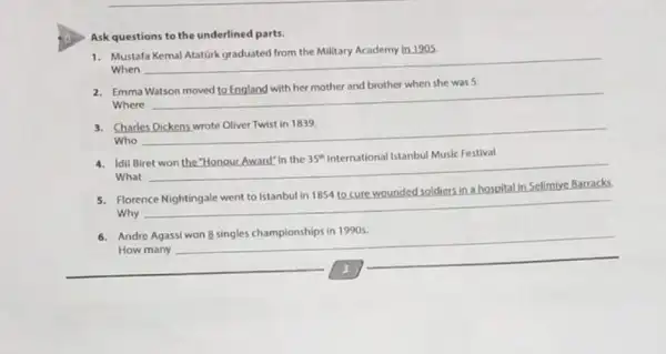 Ask questions to the underlined parts.
1. Mustafa Kemal Atatürk graduated from the Military Academy In 1905
When
__
2. Emma Watson moved to England with her mother and brother when she was 5
Where
__
preparation
Charles
Who
__
4. Idil Biret won the "Honour Award" in the 35^th International Istanbul Music Festival.
What
hospital in Selimive Barracks
Florence
Why
__
Andre
How many
__