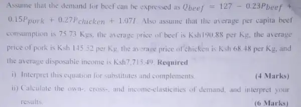 Assume that the demand for beef can be expressed as Q_(beef)=127-0.23P_(beef)+
0.15P_(pork)+0.27P_(chicken)+1.07I Also assume that the average per capita beef
consumption is 75.73 Kgs. the average price of beef is Ksh190.88perKg the average
price of pork is Ksh 145.52 per Kg. the average price of chicken is Ksh68.48 per Kg, and
the average disposable income is Ksh7,715.49 Required
i) Interpret this equation for substitutes and complements.
(4 Marks)
ii) Calculate the own cross-, and income -clasticities of demand and interpret your
results.
(6 Marks)