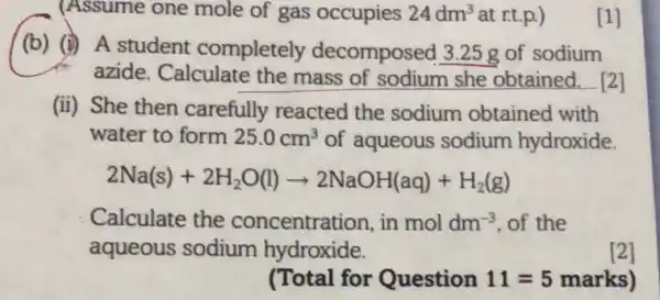 (Assume one mole of gas occupies 24dm^3 at rt.p.)	[1]
(b) (i) A student completely decomposed 3.25 g of sodium
azide. Calculate the mass of sodium she obtained __ 2
(ii) She then carefully reacted the sodium obtained with
water to form 25.0cm^3 of aqueous sodium hydroxide
2Na(s)+2H_(2)O(l)arrow 2NaOH(aq)+H_(2)(g)
Calculate the concentration, in moldm^-3 of the
aqueous sodium hydroxide.
[2]
(Total for Question 11=5 marks