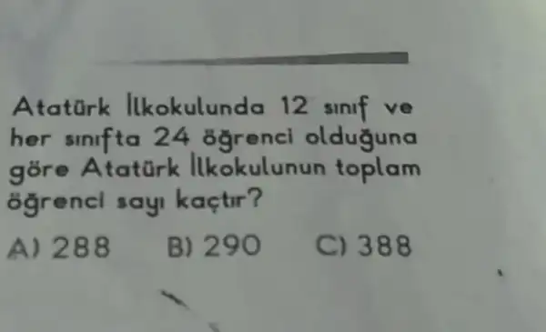 Atatork Ilkokulunda 12 slnlf ve
her sinifta 24 ogrencl olduguna
gore Ataturk lkokulunun toplam
8grencl say kaçtir?
A) 288 B) 290 C) 388