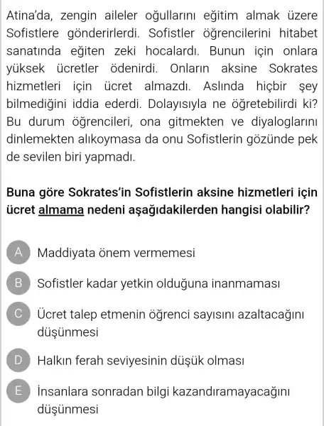 Atina'da , zengin aileler ogullarin egitim almak üzere
Sofistlere gonderirlerdi . Sofistler ogrencilerini hitabet
sanatinda egiten zeki hocalardl . Bunun için onlara
yuksek ucretler odenirdi . Onlarin aksine Sokrates
hizmetleri için _ücret almazd . Aslinda higbir sey
bilmedigini iddia ederdi . Dolayislyla ne ogretebilirdi kì?
Bu durum ogrencileri , ona gitmekten ve diyaloglarini
dinlemekten alikoymasa da onu Sofistlerin gozunde pek
de sevilen biri yapmadl.
Buna gòre Sokrates'in Sofistlerin aksine hizmetleri icin
ủcret almama nedeni aşağidakilerden hangisi olabilir?
A Maddiyata onem vermemesi
B Sofistler kadar yetkin olduguna inanmamasi B
C Ủcret talep etmenin ogrenci saylslnl azaltacağIni
diisunmesi
D D Halkin ferah seviyesinin dusuk olmasi
E E insanlara sonradan bilgi kazandiramayacağini
diisinmesi