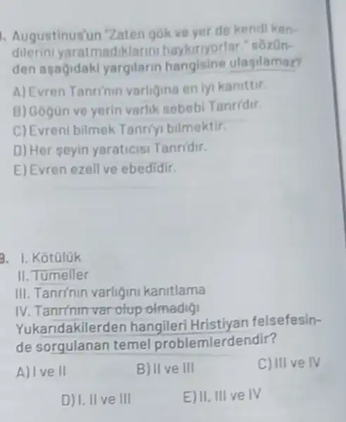 Augustinus'un Zaten gokve yer de kendi ken-
dilerini yaratmad Harmi haykuryorlar." sôzôn-
den asagidak yargilarin hangisine ulasilamaz?
A) Evren Tanrinin varligina en lyi kanittir.
B) Gogün ve yerin varlik sebebi Tanridir.
C) Evreni bilmek Tanriyi bilmektir.
D) Her seyin yaraticisi Tanridir.
E) Evren ezell ve ebedidir.
3. I. Kotüluk
II. Tumeller
III. Tanrínin varligin kanitlama
IV. Tanrinin varolup olmadigi
Yukaridakilerden hangileri felsefesin-
de sorgulanar temel problemlerdendir?
A) Ive II
B) II ve III
C) III ve IV
D) I, II ve III
E) II, III ve IV