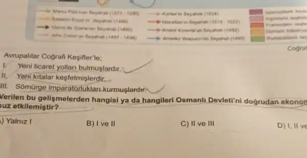 Avrupalilar Cografi Kesifler'le;
Yeni ticaret yollari bulmuşlardir.
II. Yeni kitalar kesfetmişlerdir.
III. Somùrge imparatorluklar Lkurmuşlardir:
__
__
square 
__
__
square 
__
__
square 
square 
__
__
square 
Cogral
Verilen bu gelismelerden hangisi ya da hangileri Osmanli Devleti'ni doğrudan ekonon
suz etkilemiştir?
) Yalniz I
B) I ve II
C) II ve III
D) I, II ve