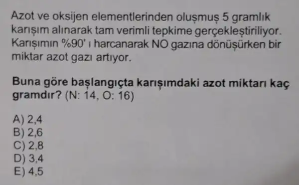 Azot ve oksijen elementleri nden olusmus 5 gramlik
karisim alinarak tam verimli tepkime gerceklesti riliyor.
Karisimin % 90' I harcanarak NO gazina dõnüşürken bir
miktar azot gazi artiyor.
Buna gore başlangiçta karişimdaki azot miktari kaç
gramdir? (N:14,O:16)
A) 2,4
B) 2,6
C) 2,8
D) 3,4
E) 4,5