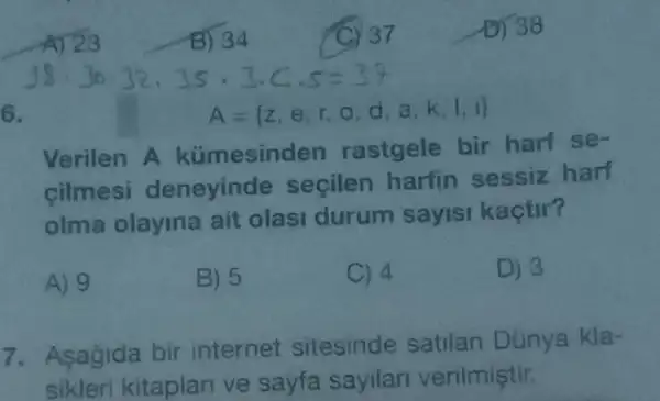 B) 34
32.35 3.C
6.
A= z,e,r,o,d,a,k,l,i 
Verilen A kümesinden rastgele bir harf se
cilmesi deneyinde secilen harfin sessiz harf
olma olayina ait olasi durum sayisi kactir?
A) 9
B) 5
C) 4
D) 3
7. Asagida bir internet sitesinde satilan Dünya kla-
sikleri kitaplan ve sayfa sayilar verilmiştir.