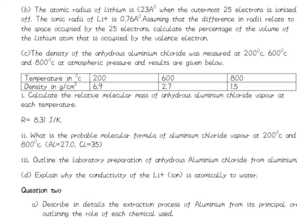 (b) The atomic radius of lithium is (23 A^circ. when the outermost 25 electrons is ionised off. The ionic radii of Lit is 0.76 A^circ . Assuming that the difference in radii relate to the space occupied by the 25 electrons, calculate the percentage of the volume of the lithium atom that is occupied by the valence electron.
(c) The density of the anhydrous aluminium chloride was measured at 200^circ mathrm(C), 600^circ mathrm(C) and 800^circ mathrm(C) at atmospheric pressure and results are given below.

 Temperature in ( )^circ mathrm(C) & 200 & 600 & 800 
 Density in mathrm(g) / mathrm(cm)^3 & 6.9 & 2.7 & 1.5 


i. Calculate the relative molecular mass of anhydrous aluminium chloride vapour at each temperature.
[
R=8.31 mathrm(~J) / mathrm(K) (. )
]
ii. What is the probable molecular formula of aluminium chloride vapour at 200^circ mathrm(C) and 800^circ mathrm(C) . (mathrm(AL)=27.0, mathrm(CL)=35) 
iii. Outline the laboratory preparation of anhydrous Aluminium chloride from aluminium
(d) Explain why the conductivity of the Lit (ion) is atomically to water.
Question two
a) Describe in details the extraction process of Aluminium from its principal or outlining the role of each chemical used.