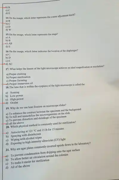 b) B
c) C
d) E
14.On the image,which letter represents the coarse adjustment knob?
a) B
-b) C
c) D
d) W
15.On the image,which letter represents the stage?
a) A
b) B
c) AB
d) E
16.On the image,which letter indicates the location of the diaphragm?
a) C
b) D
c) E
d) AC
17. What helps the lenses of the light microscope achieves an ideal magnification or resolution?
a) Proper staining
b) Proper sterilization
c) Proper focusing
(-d) Proper immersion oil
18.The lens that is within the eyepiece of the light microscope is called the:
a) Scaning
b) Low power
c) High power
d) Ocular
19. Why do we use heat fixation on microscope slides?
a) To enhance the contrast between the specimen and the background
b) To kill and immobilize the microorganisms on the slide
c) To prevent distortion and shrinkage of the specimen
-d) all the above
20. Which physical method is commonly used for sterilization?
-a) Autoclaving at 121^circ C and 15 lb for 15 minutes
b) Spraying with disinfectant
c) Wiping with alcohol wipes
d) Exposing to high -intensity ultraviolet (UV) light
21. Why are agar plates commonly inverted upside down in the laboratory?
a) To prevent condensation from dripping onto the agar surface
b) To allow better air circulation around the colonies
c) To make it easier for sterilization
d) All of the above