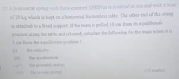 (b) A horizontal spring with force constant 1000N/m is attached at one end with a mids
of 20 kg which is kept on a horizontal frictionless table The other end of the string
is attached to a fixed support. If the mass is pulled 10 cm from its equilibrium
position along the table and released, calculate the following for the mass when it is
5 cm from the equilibrium position:I
(i) the velocity
(ii) the acceleration
. (iii) the potential crergy
(iv) the kinetic energy