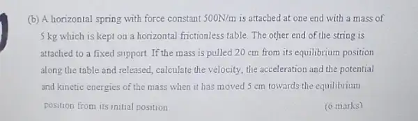 (b) A horizontal spring with force constant 500N/m is attached at one end with a mass of
5 kg which is kept on a horizontal frictionless table. The other end of the string is
attached to a fixed support. If the mass is pulled 20 cm from its equilibrium position
along the table and released, calculate the velocity the acceleration and the potential
and kinetic energies of the mass when it has moved 5 cm towards the equilibrium
position from its initial position
(o marks)