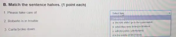 B. Match the sentence halves (1 point each)
1. Please take care of
square 
Select Item
a. the kids while I go to the supermarket.
b. when they were driving to Montreal
C. with the police unfortunately
2. Roberto is in trouble
3. Carla broke down