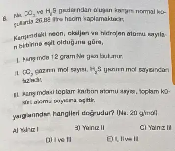 B. No. CO_(2) ve H_(2)S padanndan olugan kangm normal ko-
sullarda 26,88 litre hacim kaplamaktadit,
Kangumdaki neon, oksijen ve hidrojen atomu sayila-
n birbirine egit olduğuna gáre,
1. Kansimda 12 gram Ne gazi bulunur.
II. CO_(2) gazinin mol sayisi, H_(2)S gezinin mol sayisindan
tazladir.
III. Kangimdaki toplam karbon atomu sayisi, toplam kD.
kữrt atomu sayisma ogittir.
yargilanndan hangilari doğrudur?(No: 20g/mal
A) Yalniz I
B) Yainiz II
C) Yalniz III
D) Ive III
E) I, II ve III