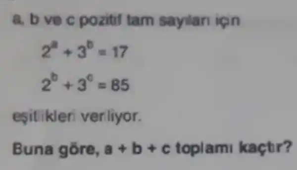 a. b vec pozitif tam sayilan igin
2^a+3^b=17
2^b+3^c=85
esitlikler veriliyor.
Buna gore, a+b+c toplam kaçtr?