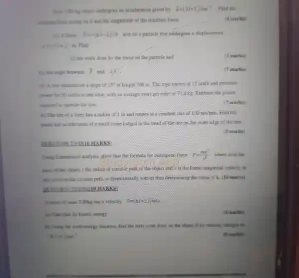 (B)A 3.00-kg object undergoes an acceleration given by overrightarrow (a)=(2hat (i)+5hat (j))ms^-4 . Find the
resultanc fonce acting on it and the magnitude of the resultant force.
(4 marks)
force. F=-(6hat (i)-2hat (j))N acts on a particle that undergoes a displacement
overrightarrow (r)=(3i+j) m. Find:
(i) the work done by the force on the particle and
(3 marks)
(ii) the angle between
and dj
( marks)
(d) A tow operates on a slope of 15^circ  of length 300 in . The tope moves it 12 knih and provides
power for 50 nders at one time with an average mass per rider of moke Extimate the nower
required to operate the tow
( marks)
(e) The tire of a lorry has a ridius of I m and couldes at a constant rate of 110 reduin, Find the
speed and acceleration of a small stone lodged in the friend of the life on the outer elge of the time.
(5 marks)
QUOMARKS
Lising dimensions analysis, show that the formula for competal lonse F=(my^2)/(x^2) where in is the
mass of the object.a the radius of circular path of the object and vis teliness tangential velocity at
any point on the circular path, is dimensionally concerthing determining the value of k. (10 marks)
A. stone of mass 3.00kg has a velocity v=(6i+2)in/s
to Calcolate its kinetic energy
(4 marks)
(b) Dung the work energy theorem.find the total work done on the object if its velocity changes to
(di smarks)