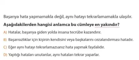 Başarnya hata yapmamakla degil ayni hatay tekrarlamamakla ulaşilir.
Aşağidakilerden hangisi anlamca bu cümleye en yakindir?
A) Hatalar, basariya giden yolda insana tecrúbe kazandirir.
B) Başarisizliklar için kişinin kendisini veya başkalarini cezalandirmasi hatadir.
C) Eğer ayni hatayi tekrarlamazanz hata yapmak faydalidr.
D) Yaptigi hatalari unutanlar ayni hatalari tekrar yaparlar.