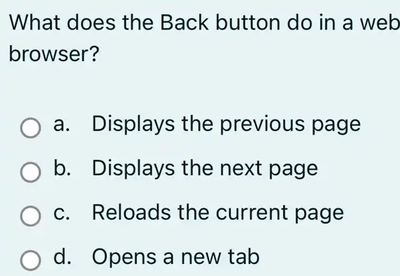 What does the Back button do in a web
browser?
a. Displays the previous page
b. Displays ; the next page
c. Reloads the current page
d. Opens a new tab