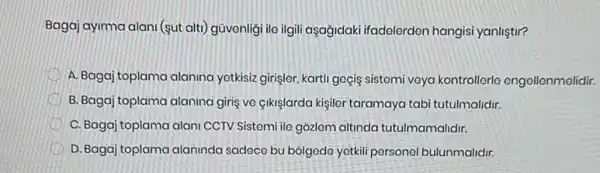 Bagaj ayirma alani (sut alti) güvenligi ile ilgil aşağidaki ifadolerden hangisi yanliştir?
A. Bagaj toplama alanina yetkisiz girişlor, kartli geçis sistemi veya kontrollerlo engellenmelidir.
B. Bagaj toplama alaning giris ve çikişlarda kişiler taramaya tabi tutulmalidir.
C. Bagaj toplama alan CCTV Sistemi ile gõzlem altinda tutulmamalidir.
D. Bagaj toplama alaninda sadece bu bólgode yetkil personel bulunmalidir.