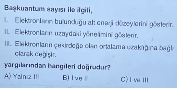 Başkuantum sayisi ile ilgili,
I. Elektronlarin bulunduğu alt enerji düzeylerini gosterir.
II. Elektronlarin uzaydaki yōnelimini gosterir.
III. Elektronlarin cekirdege olan ortalama uzakliğina bagli
olarak degişir.
yargilarinda in hangileri doğrudur?
A) Yalniz III
B) I ve II
C) I ve III