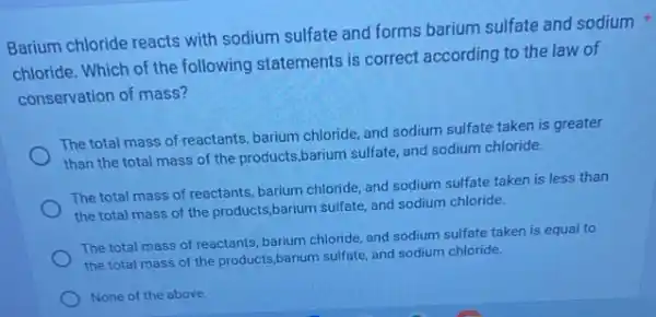 Barium chloride reacts with sodium sulfate and forms barium sulfate and sodium
chloride. Which of the following statements is correct according to the law of
conservation of mass?
The total mass of reactants, barium chloride, and sodium sulfate taken is greater
than the total mass of the products,barium sulfate, and sodium chloride.
The total mass of reactants, barium chloride, and sodium sulfate taken is less than
the total mass of the products,barium sulfate and sodium chloride.
The total mass of reactants, barium chloride, and sodium sulfate taken is equal to
the total mass of the products,barium sulfate and sodium chloride.
None of the above.