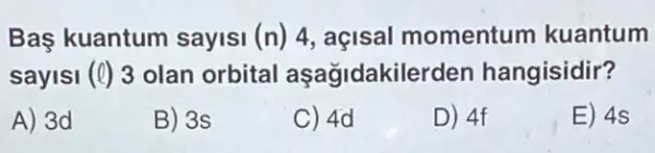 Bas kuantum sayisi (n) 4, açisal momentum kuantum
sayisi (Q) 3 olan orbital aşagidakile den hangisidir?
A) 3d
B) 3s
C) 4d
D) 4f
E) 4s