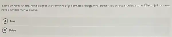 Based on research regarding diagnostic interviews of jail inmates the general consensus across studies is that 75%  of jail inmates
have a serious mental illness.
A True
B False