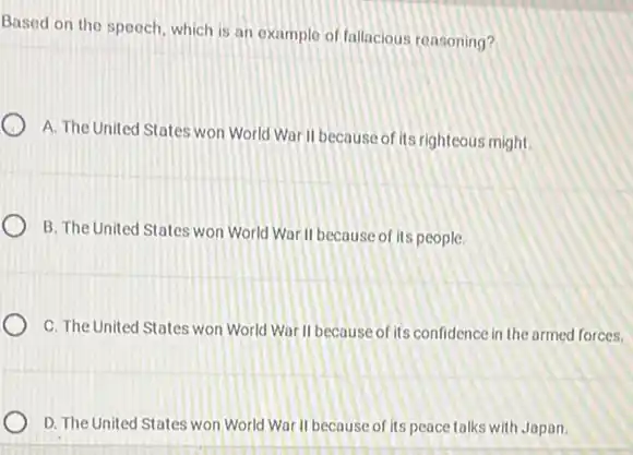 Based on the speech which is an example of fallacious reasoning?
A. The United States won World War II because of its righteous might
B. The United States won World War II because of its people
C. The United States won World Wor II because of its confidence in the armed forces.
D. The United States won World War II because of its peace talks with Japan