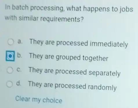 In batch processing what happens to jobs
with similar requirements?
a. They are processed immediately
b. They are grouped together
c. They are processed separately
d. They are processed randomly
Clear my choice