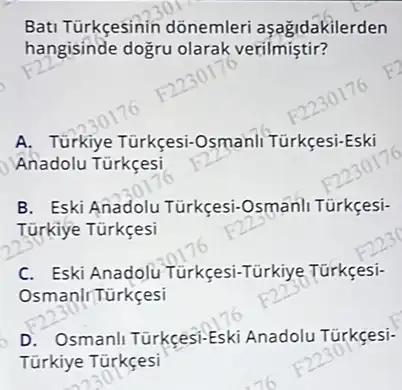 Bati Türkçesinin dõnemleri aşağidakilerden
hangisinde dogru olarak verilmiştir?
A Türkiye Türkçesi-Osmanli Türkçesi-Es
Anadolu Türkçesi
B. Eski Anadolu Türkçesi-Osmanli Türkçesi-
Türkiye
C. Eski Anadolu Turkçesi-Türkiye Türkçes:
OsmanlrTürkçesi
D. Osmanli Türkcesi-Eski Anadolu Túrkçesi-
Türkiye Türkçesi