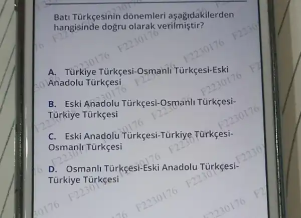 Bati Tùrkçesinin donemleri aşağidakilerden
hangisinde dogru olarak verilmiştir?
A. Türkiye Tủrkçesi -Osmanli Türkçesi-Eski
Anadolu Tùrkçesi
B. Eski Anadolu Türkçesi-Osmanll Türkçesi-
Türkiye Türkçesi
C. Eski Anadolu Tùrkçesi-Türkiye Türkçesi-
OsmanlrTürkçesi
D. Osmanl Türkçesi-Eski Anadolu Türkçesi-
Türkiye Türkçesi