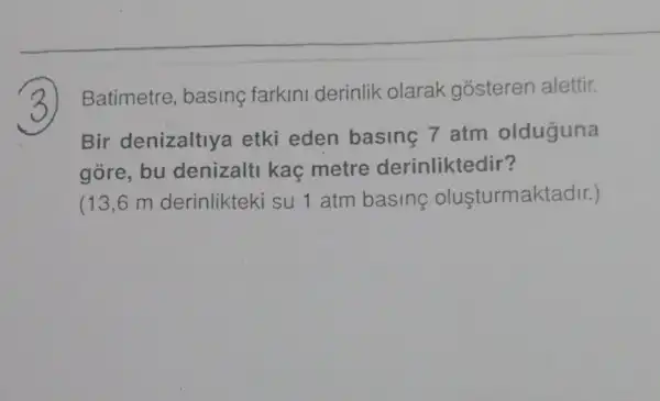 Batimetre basing farkin derinlik olarak gósteren alettir.
Bir denizaltly etki eden basing 7 atm olduguna
góre, bu denizalti kaç metre derinliktedir?
(13,6 m derinlikteki su 1 atm basing oluşturmaktadir.)