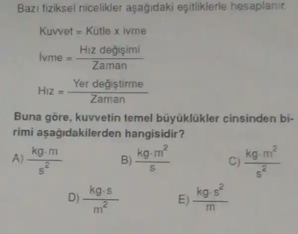 Bazi fiziksel nicelikler aşagidaki esitliklerle hesaplanir.
Kuvvet=Kutlexivme
ivme=(H_(1) degisimi)/(Zaman)
Hiz=(Yer degistirme)/(Zaman)
Buna gore , kuvvetin temel búyúklükler cinsinden bi-
rimi aşagidakile rden hangisidir?
A) (kgcdot m)/(s^2)
(kgcdot m^2)/(s)
(kgcdot m^2)/(s^2)
D) (kgcdot s)/(m^2)
E) (kgcdot s^2)/(m)