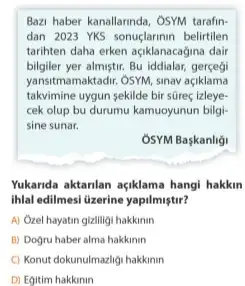 Bazi haber kanallannda, OSYM tarafin-
dan 2023 YKS sonuçlarimir belirtilen
tarihten daha erken açiklanacagina dair
bilgiler yer almiştir. Bu iddialar,
yansitmamaktadir. OSM, sinav açiklama
takvimine uygun sekilde bir süreç izleye-
cek olup bu durumu kamuoyunun bilgi-
sine sunar.
OSYM Başkanligi
Yukarida aktanlan açiklama hangi hakkin
ihlal edilmesi lizerine yapilmiştir?
A) Ozel hayatin gizliligi hakkinin
B) Dogru haber alma hakkinin
C) Konut dokunulmazligi hakkimin
D) Egitim hakkinin