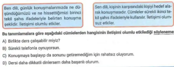 Ben dili, günlik konusmalarimiz da ne dü-
sündügümüzü ve ne hissettigimizi birinci
tekil sahis ifadeleriyle belirten konusma
seklidir. Iletişimi olumlu etkiler.
Sen dili, kişinin karşisindaki kişiyi hedef ala-
rak konusmasidir. Cümleler sürekli ikinci te
kil sahis ifadeleriyle kullanilir iletişimi olum-
suz etkiler.
Bu tanimlamalara gỡre aşağidaki cũmlelerden hangisinin iletişimi olumlu etkilediği sõyleneme:
A) Birlikte ders calişabili miyiz?
B) Stirekli telefonla oynuyorsun.
C) Konuşmaya başlayip da sonunu getiremedigim için rahatsiz oluyorum.
D) Dersi daha dikkatli dinlersem daha başaril olurum.