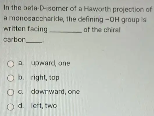 In the beta-D-isomer of a Haworth projection of
a monosaccharide , the defining -OH group is
written facing __ of the chiral
carbon __
a. upward, one
b. right, top
c. downward, one
d. left,two