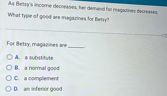 As Betsy's income decreases, her demand for magazines decreases.
What type of good are magazines for Betsy?
For Betsy, magazines are __
A. a substitute
B. a normal good
C. a complement
D. an inferior good