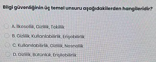 Bilgi güvenliginin úc temel unsuru aşağidakilerder hangileridir?
D A. ilikesellik, Gizlilik, Tokilik
B. Gizlilik, Kullanlabilirlik Erisebilirlik
C. Kullanilabilirlik,Gizlilik Nosnellik
D. Gizlilik, Bütúnlúk, Erigilobilirlik