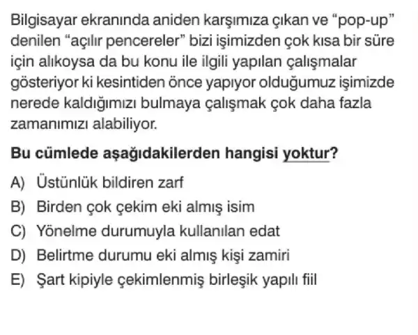 Bilgisayar ekraninda aniden karşimiza cikan ve "pop-up"
denilen "açilir pencereler "bizi isimizden cok kisa bir sure
için alikoysa da bu konu ile ilgili yapilan callsmalar
gosteriyor ki kesintiden once yaplyor oldugumuz isimizde
nerede kaldigimizi bulmaya calismak cok daha fazla
zamanimiz I alabiliyor.
Bu cúmlede aşağidakiler den hangisi yoktur?
A) Ustunlik bildiren zarf
B) Birden cok cekim eki almis isim
C) Yonelme durumuyla kullanilan edat
D) Belirtme durumu eki almis kisi zamiri
E) art kipiyle cekimlenmis birleşik yapili fiil