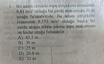 Bir adam clindeki topu yercekimi ivmesinin
9,81m/s^2 oldugu bir-yerde maksimum 30 m
inbid uzaga firlatabiliyor. Bu adam yercekimi
ivmesinin 8,175m/s^2 oldugu baska bir
yerde atisini tekrar ederse topu maksimum
ne kadar uzaga firlatabilir. __
A) 432 m
B) 36 m
C) 25 m
D) 208 m
E) 32 m