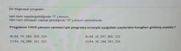 Bir bilgisayar program
tam kare saylargirildiginde "I"ciktisini
tam kare	girildiginde "0" ciktisini vermektedir
Programin 11010 ciktisini vermesi için programa sirasiyla aşağidaki sayilardan hangileri girilmis olabilir?
A) 64,16,286,360,324
B) 64,16,287,360,322
C) 64,16,288,361,322
D) 64,16,289,361,324