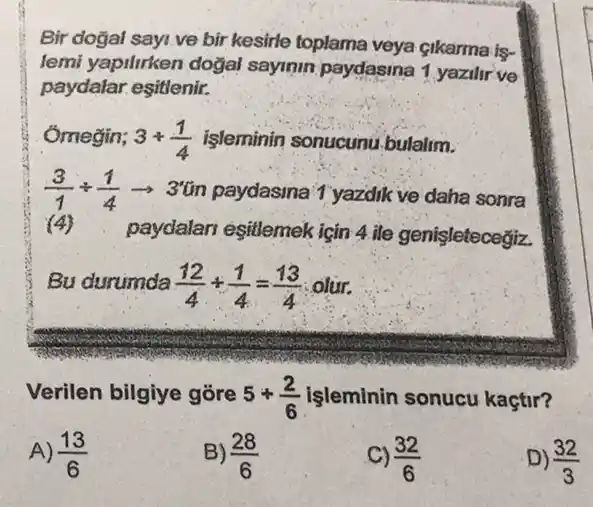 Bir doğal sayi.ve bir kesirle toplama veya Gikarma is-
lemi yapilirken doğal sayinin paydasina 1 yazilir ve
paydalar.eşitlenir.
Omegin; 3+(1)/(4) işleminin sonucunu bulalim.
(3)/(1)div (1)/(4)arrow 3''in	1 yazdik ve daha sonra
(4) . paydalari esitlemek için 4 ile genisletecegiz
Bu durumda (12)/(4)+(1)/(4)=(13)/(4) olur.
Verilen bilgiye gore 5+(2)/(6) işleminin sonucu kaçtir?
A) (13)/(6)
B) (28)/(6)
C) (32)/(6)
D) (32)/(3)