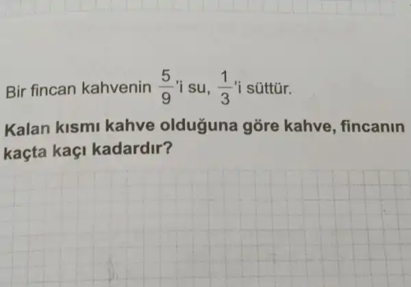 Bir fincan kahvenin (5)/(9) 'i su, (1)/(3) 'i súttúr.
Kalan kismi kahve olduguna gore kahve , fincanin
kaçta kaçi kadardir?
__