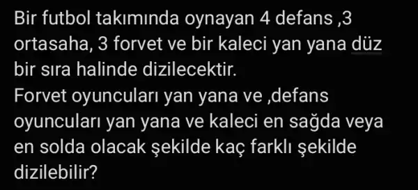 Bir futbol takiminda oynayan 4 defans ,3
ortasaha, 3 forvet ve bir kaleci yan yana dùz
bir sira halinde dizilecektir.
Forvet oyunculari yan yana ve ,defans
oyunculari yan yana ve kaleci en sağda veya
en solda olacak sekilde kaç farkll sekilde
dizilebilir?