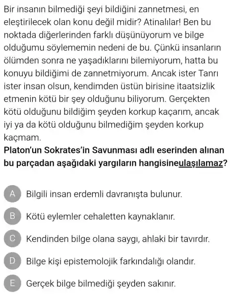 Bir insanin bilmedigi seyi bildigini zannetmesi , en
elestirilecek olan konu degil midir?Atinalllar!Ben bu
noktada diğerlerinden farkll diişüniyorum ve bilge
oldugumu sỏylememin nedeni de bu. Ciinkii insanlarin
olumden sonra ne yaçadiklarini bilemiyorum , hatta bu
konuyu bildigimi de zannetmiyorum.. Ancak ister Tanri
ister insan olsun , kendimden ustun birisine itaatsizlik
etmenin kotu bir sey oldugunu biliyorum . Gerçekten
kotu oldugunu bildigim seyden korkup kaçarim , ancak
iyi ya da kotu oldugunu bilmedigim seyden korkup
kaçmam.
Platon'un Sokrates'in Savunmasi adl eserinden allnan
bu parçadan aşagidaki yargilarin hangisineulaşIlamaz?
A Bilgili insan erdemli davranista bulunur.
B Kotù eylemler cehaletten kaynaklanir.
C Kendinden bilge olana saygI, ahlaki bir tavirdir.
D Bilge kişi epistemolojik farklndaligi olandir.
E Gerçek bilge bilmedigi seyden sakinir.