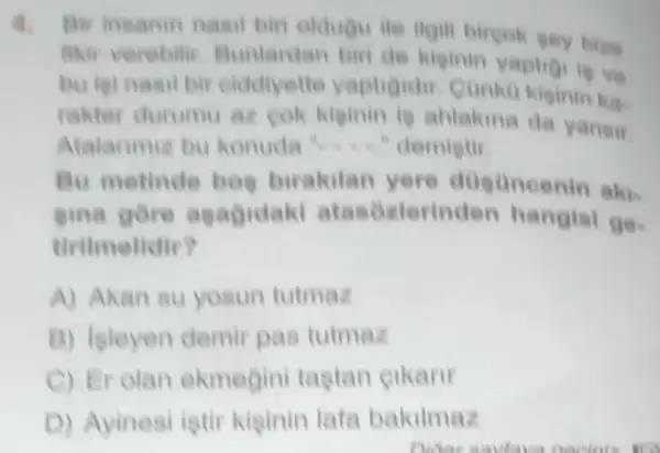 Bir insanin nasil biri oldugu ile gey bles
fikir verebili Bunlardan bir de kiginin yaptio love
bu tai nasil bir olddiyette yaptioidir
rakter durumu az cok kiginin is ahlakina da yansir
Atalarimiz bu konuda ". demietir
Bu metinde bog birakilan yere disuncenin akis
gina gore agagidak atasozlerinder hangisi ge.
tiritmelldir?
A) Akan su yosun tutmaz
B) Isleyen demir pas tutmaz
C) Er olan ekmegin tagtan eikanr
D) Ayinesi istir kiginin lata bakilmaz