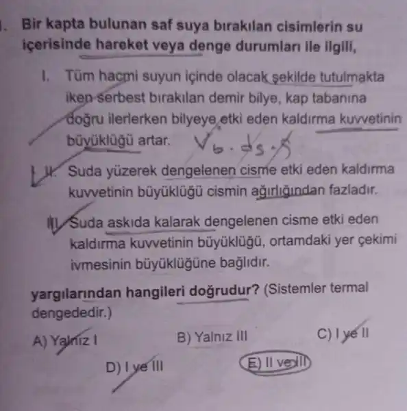 Bir kapta bulunan saf suya birakilan cisimlerin su
icerisinde hareket veya denge durumlari ile ilgili,
1. Tüm hacmi suyun içinde olacak sekild tutulmakta
iken serbest birakilan demir bilye, kap tabanina
dogru ilerlerken bilyeye etk eden kaldirma kuwetinin
büyüklügủ artar.
J. Suda yuzerek dengelenen cisme etki eden kaldirma
kuwvetinin büyüklügü cismin agirligindan fazladir.
IIV Suda askida kalarak dengelenen cisme etki eden
kaldirma kuvvetinin büyüklügü , ortamdaki yer cekimi
ivmesinin büyüklügüne baglidir.
yargilarindan hangileri dogrudur?(Sistemler termal
dengededir.)
A) Yajniz I
B) Yalniz III
C) 1 yế II
D) I ye III
(E) II ve) III