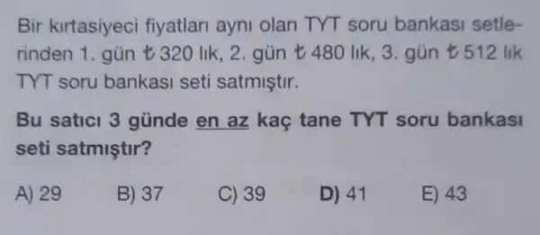 Bir kirtasiyeci fiyatlari ayni olan TYT soru bankasi setle-
rinden 1. gün t 320 lik, 2. gün 480 lik, 3. gún t512 lik
TYT soru bankasi seti satmiştir.
Bu saticl 3 günde en az kaç tane TYT soru bankasi
seti satmiştir?
A) 29
B) 37
C) 39
D) 41
E) 43