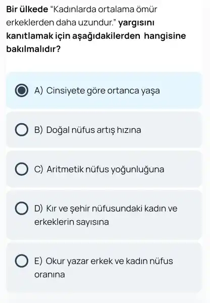 Bir ủlkede "Kadinlarda ortalama omur
erkeklerden daha uzundur."yargisini
kanitlamak için aşağidakilerden hangisine
bakilmalidir?
A)Cinsiyete gore ortanca yasa
B) Dogal núfus artis hizina
C)Aritmetik nufus yogunluguna
D) Kirve sehir nüfusundaki kadln ve
erkeklerin sayisina
E) Okur yazar erkek ve kadln nufus
oranina