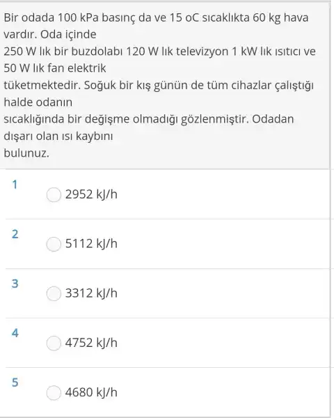 Bir odada 100 kPa basing dave 15oC sicaklikta 60 kg hava
vardir. Oda icinde
250 W lik bir buzdolabl 120 W llk televizyon 1 kW lik isitici ve
50 W lik fan elektrik
tủketmektedir . Soguk bir klgunun de tủm cihazlar fallstig
halde odanin
sicakliginda bir degisme olmadig gozlenmistir . Odadan
dişari olan isi kaybini
bulunuz.
1
2952kJ/h
2
5112kJ/h
3
3312kJ/h
4
4752kJ/h
5
4680kJ/h