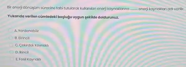 Bir onorj dônüşüm sürocino tabi tutularak kullanilan enerji kaynaklarina .. __ onerji kaynaklari adi vorilir.
Yukarida verilen cümledeki boyluğu uygun sekildo doldurunuz.
A. Yonilonobilir
B. Birincil
C. Cokirdok Kaynakli
D. Ikincil
E. Fosil Kaynakli