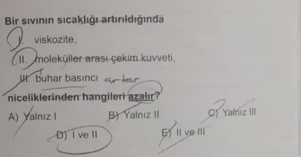 Bir sivinin sicakliğ artirldiginda
viskozite,
(II. molekitler-arasi cekim kuvveti,
H. buhar basinci
niceliklerinden hangileri azalit?
A) Yalniz I
B) Yalniz II
C) Yalniz III
D) Ive II
EX II ve III